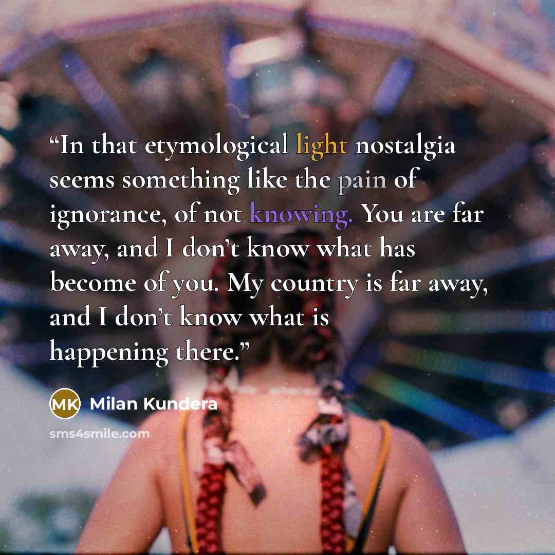 “In that etymological light nostalgia seems something like the pain of ignorance, of not knowing. You are far away, and I don’t know what has become of you. My country is far away, and I don’t know what is happening there.” quote by Milan Kundera