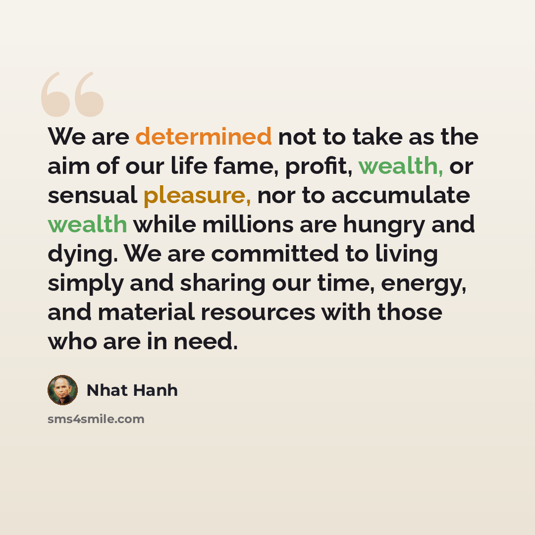 “We are determined not to take as the aim of our life fame, profit, wealth, or sensual pleasure, nor to accumulate wealth while millions are hungry and dying. We are committed to living simply and sharing our time, energy, and material resources with those who are in need.” quote by Nhat Hanh