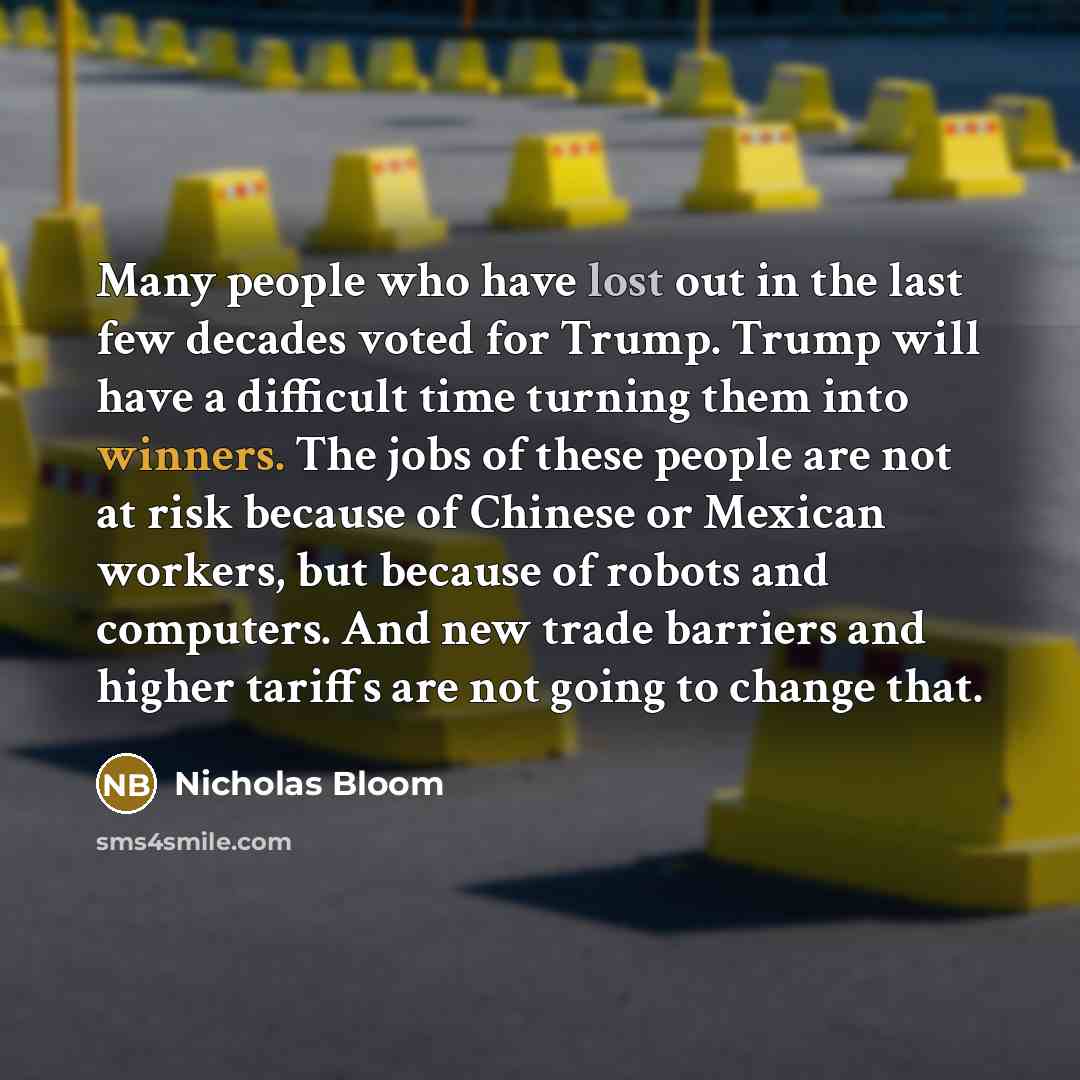 “Many people who have lost out in the last few decades voted for Trump. Trump will have a difficult time turning them into winners. The jobs of these people are not at risk because of Chinese or Mexican workers, but because of robots and computers. And new trade barriers and higher tariffs are not…” quote by Nicholas Bloom