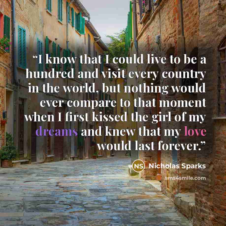 “I know that I could live to be a hundred and visit every country in the world, but nothing would ever compare to that moment when I first kissed the girl of my dreams and knew that my love would last forever.” quote by Nicholas Sparks