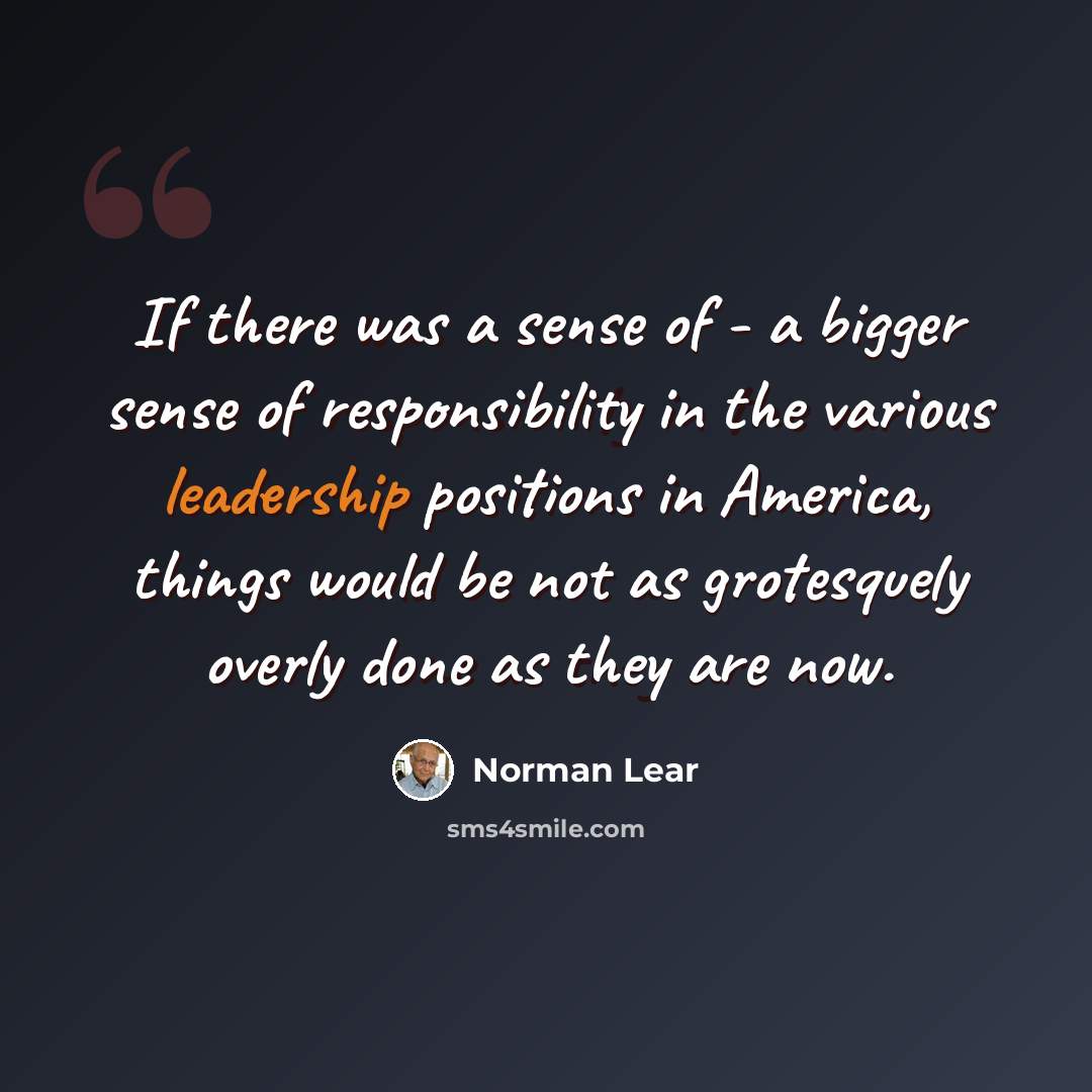 “If there was a sense of - a bigger sense of responsibility in the various leadership positions in America, things would be not as grotesquely overly done as they are now.” quote by Norman Lear