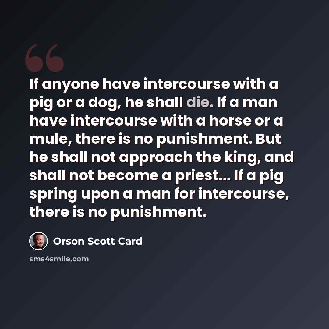 “If anyone have intercourse with a pig or a dog, he shall die. If a man have intercourse with a horse or a mule, there is no punishment. But he shall not approach the king, and shall not become a priest... If a pig spring upon a man for intercourse, there is no punishment.” quote by Orson Scott Card