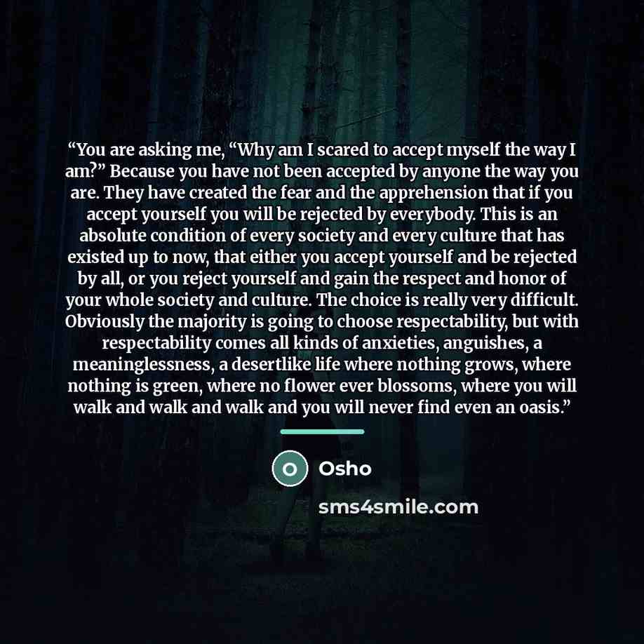 “You are asking me, “Why am I scared to accept myself the way I am?” Because you have not been accepted by anyone the way you are. They have created the fear and the apprehension that if you accept yourself you will be rejected by everybody. This is an absolute condition of every society and every…” quote by Osho