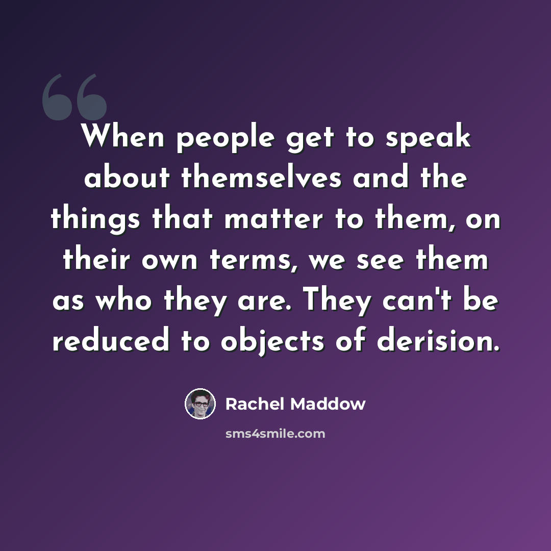 “When people get to speak about themselves and the things that matter to them, on their own terms, we see them as who they are. They can't be reduced to objects of derision.” quote by Rachel Maddow