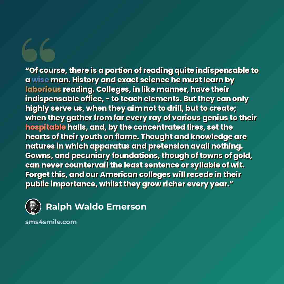 “Of course, there is a portion of reading quite indispensable to a wise man. History and exact science he must learn by laborious reading. Colleges, in like manner, have their indispensable office, - to teach elements. But they can only highly serve us, when they aim not to drill, but to create…” quote by Ralph Waldo Emerson