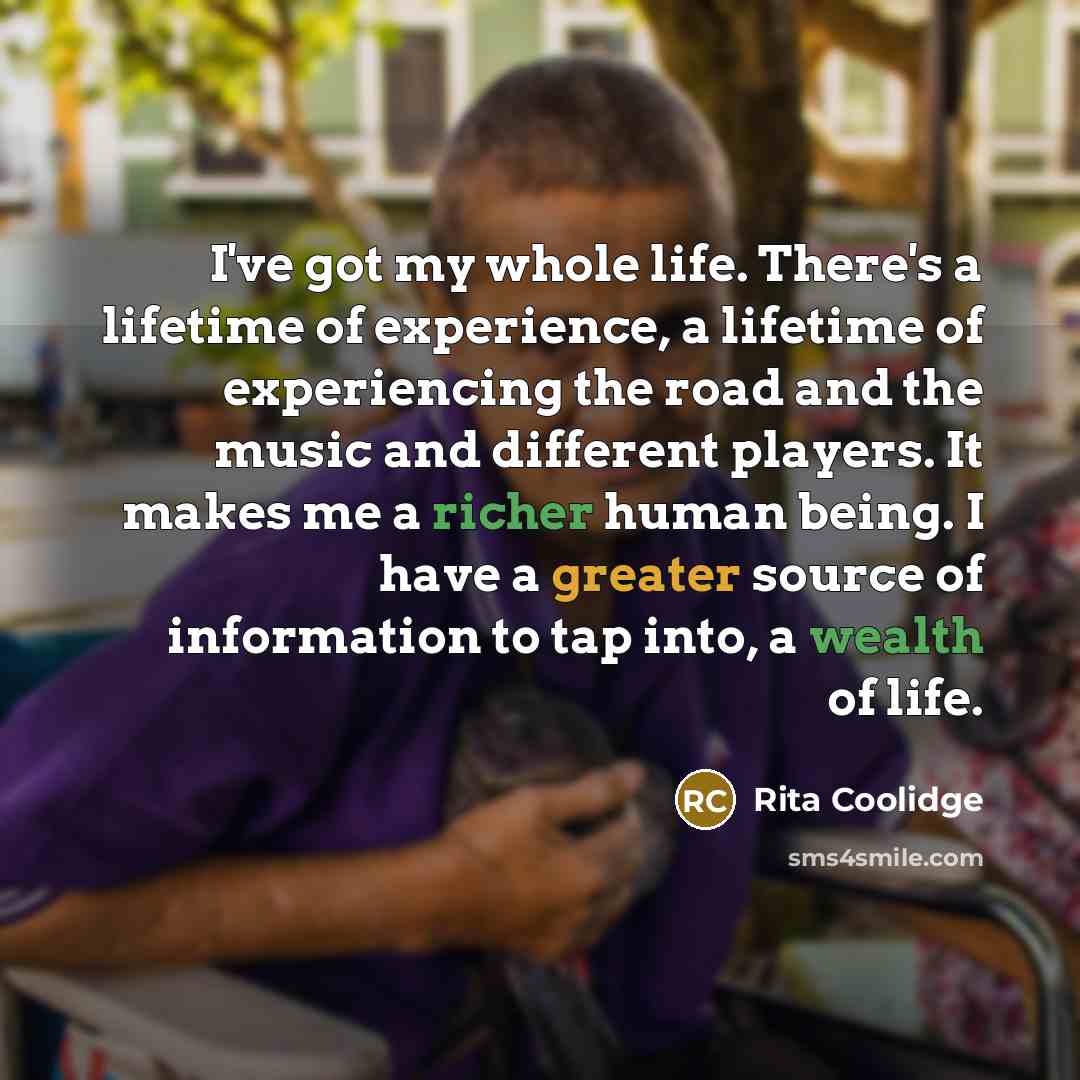 “I've got my whole life. There's a lifetime of experience, a lifetime of experiencing the road and the music and different players. It makes me a richer human being. I have a greater source of information to tap into, a wealth of life.” quote by Rita Coolidge