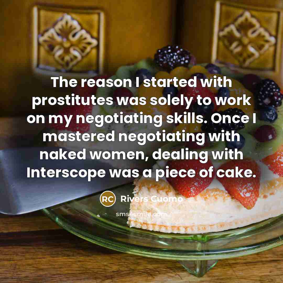 “The reason I started with prostitutes was solely to work on my negotiating skills. Once I mastered negotiating with naked women, dealing with Interscope was a piece of cake.” quote by Rivers Cuomo