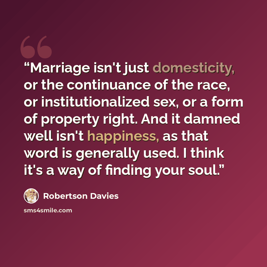 “Marriage isn't just domesticity, or the continuance of the race, or institutionalized sex, or a form of property right. And it damned well isn't happiness, as that word is generally used. I think it's a way of finding your soul.” quote by Robertson Davies