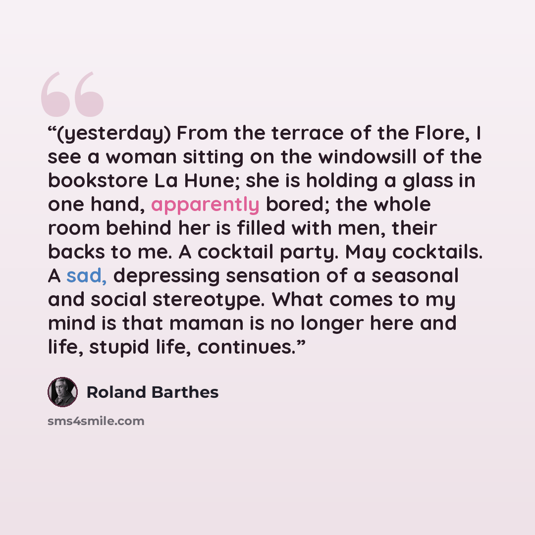 “(yesterday) From the terrace of the Flore, I see a woman sitting on the windowsill of the bookstore La Hune; she is holding a glass in one hand, apparently bored; the whole room behind her is filled with men, their backs to me. A cocktail party. May cocktails. A sad, depressing sensation of a…” quote by Roland Barthes