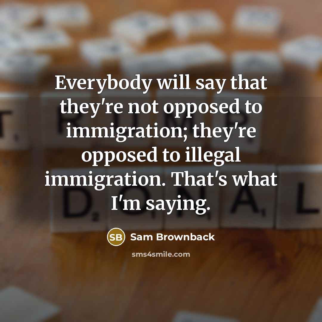 “Everybody will say that they're not opposed to immigration; they're opposed to illegal immigration. That's what I'm saying.” quote by Sam Brownback