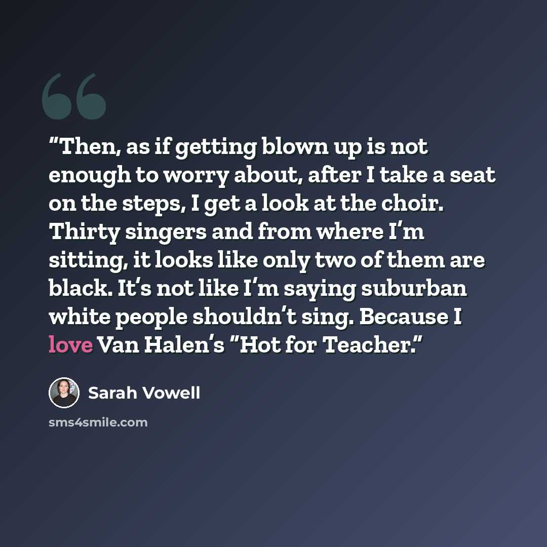 “Then, as if getting blown up is not enough to worry about, after I take a seat on the steps, I get a look at the choir. Thirty singers and from where I’m sitting, it looks like only two of them are black. It’s not like I’m saying suburban white people shouldn’t sing. Because I love Van Halen’s…” quote by Sarah Vowell