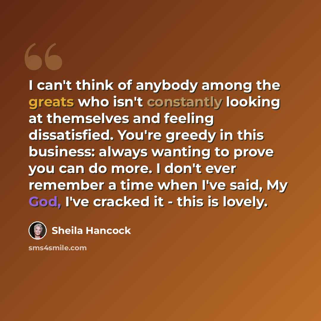 “I can't think of anybody among the greats who isn't constantly looking at themselves and feeling dissatisfied. You're greedy in this business: always wanting to prove you can do more. I don't ever remember a time when I've said, My God, I've cracked it - this is lovely.” quote by Sheila Hancock