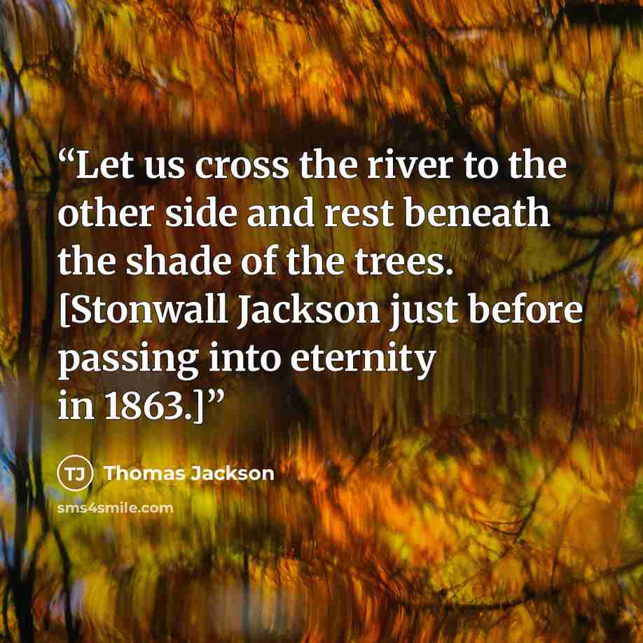 “Let us cross the river to the other side and rest beneath the shade of the trees. [Stonwall Jackson just before passing into eternity in 1863.]” quote by Thomas Jackson