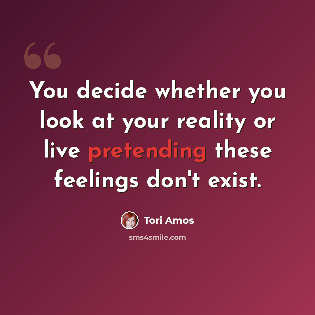 “You decide whether you look at your reality or live pretending these feelings don't exist.” quote by Tori Amos
