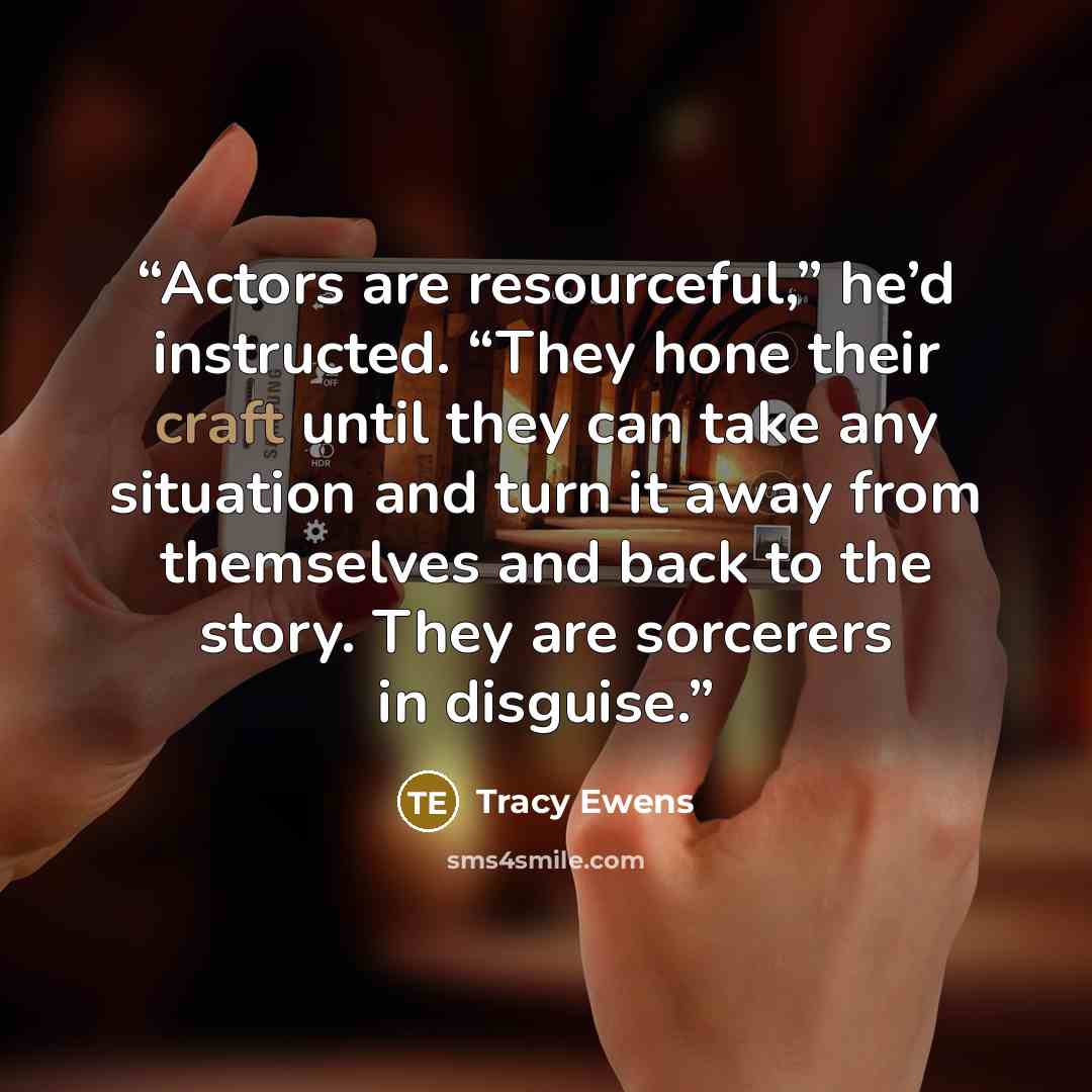 “Actors are resourceful,” he’d instructed. “They hone their craft until they can take any situation and turn it away from themselves and back to the story. They are sorcerers in disguise.” quote by Tracy Ewens
