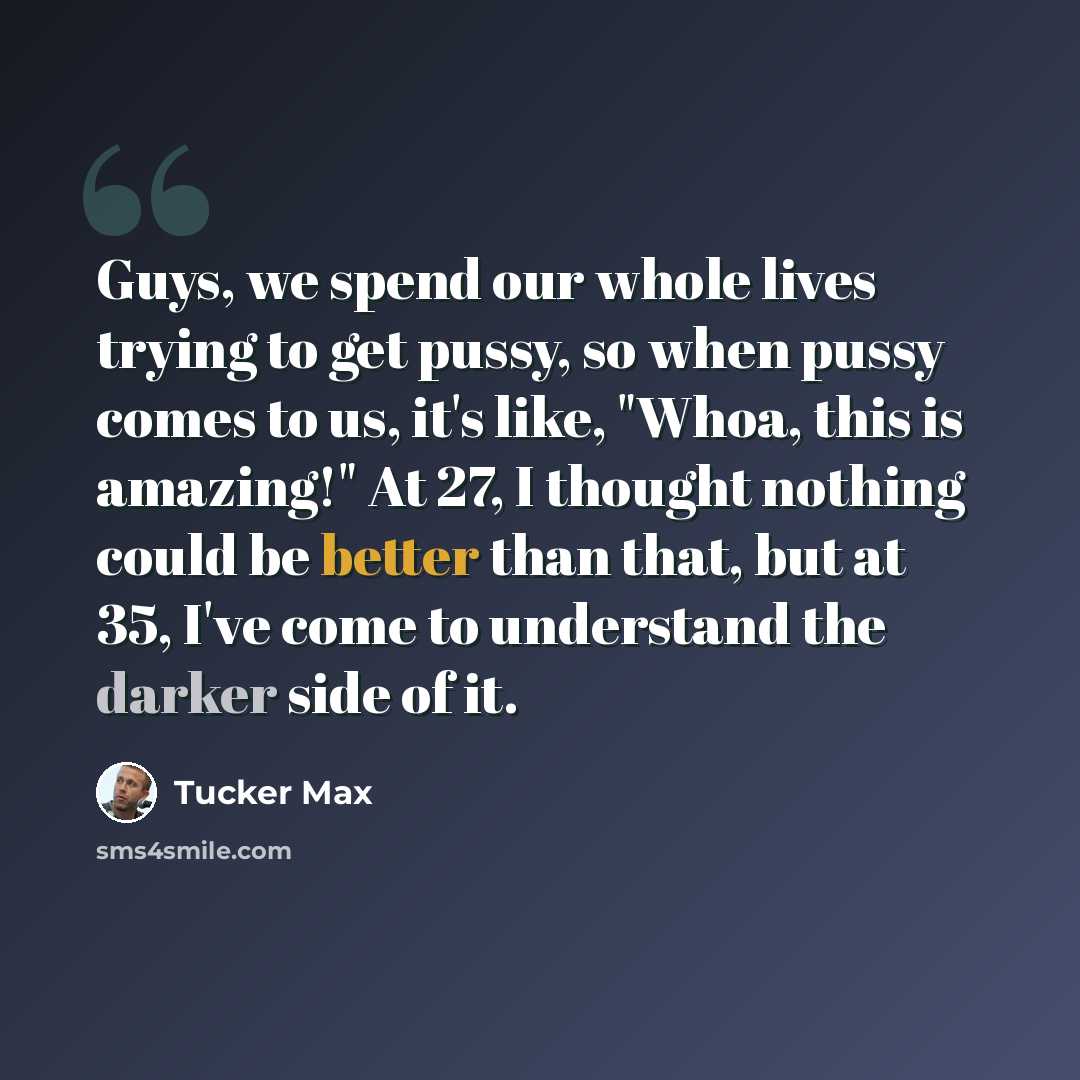 “Guys, we spend our whole lives trying to get pussy, so when pussy comes to us, it's like, "Whoa, this is amazing!" At 27, I thought nothing could be better than that, but at 35, I've come to understand the darker side of it.” quote by Tucker Max