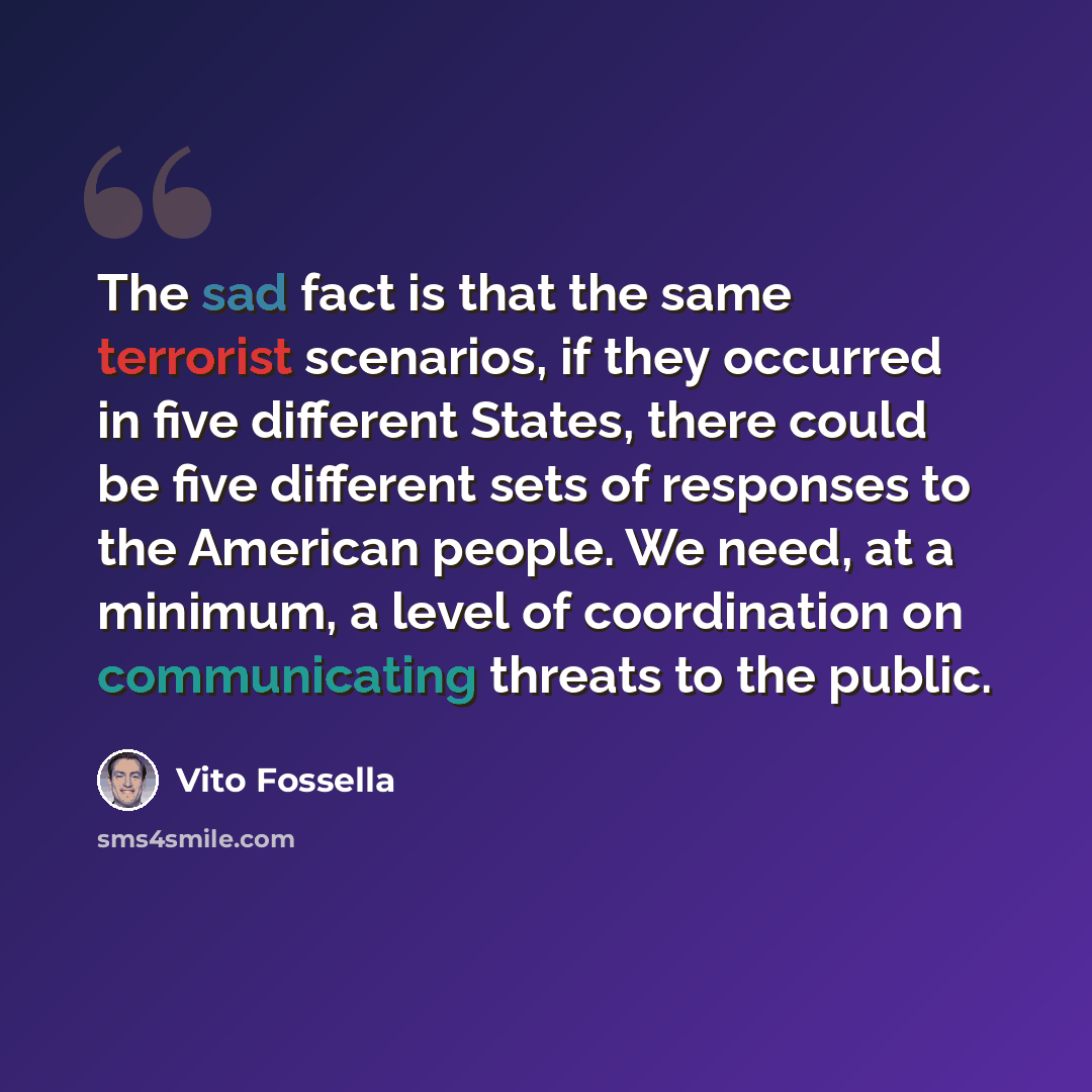 “The sad fact is that the same terrorist scenarios, if they occurred in five different States, there could be five different sets of responses to the American people. We need, at a minimum, a level of coordination on communicating threats to the public.” quote by Vito Fossella