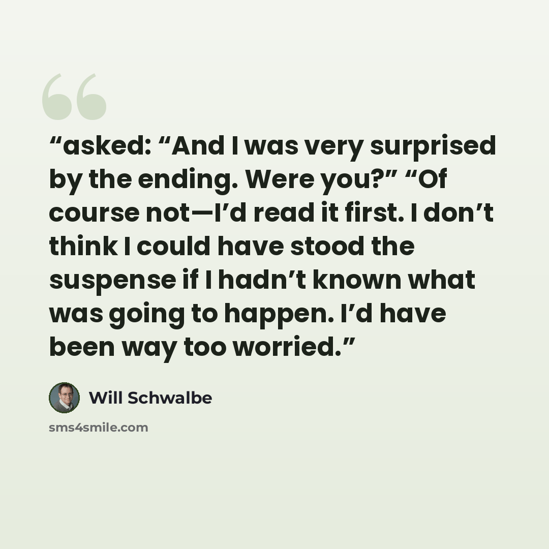 “asked: “And I was very surprised by the ending. Were you?” “Of course not—I’d read it first. I don’t think I could have stood the suspense if I hadn’t known what was going to happen. I’d have been way too worried.” quote by Will Schwalbe