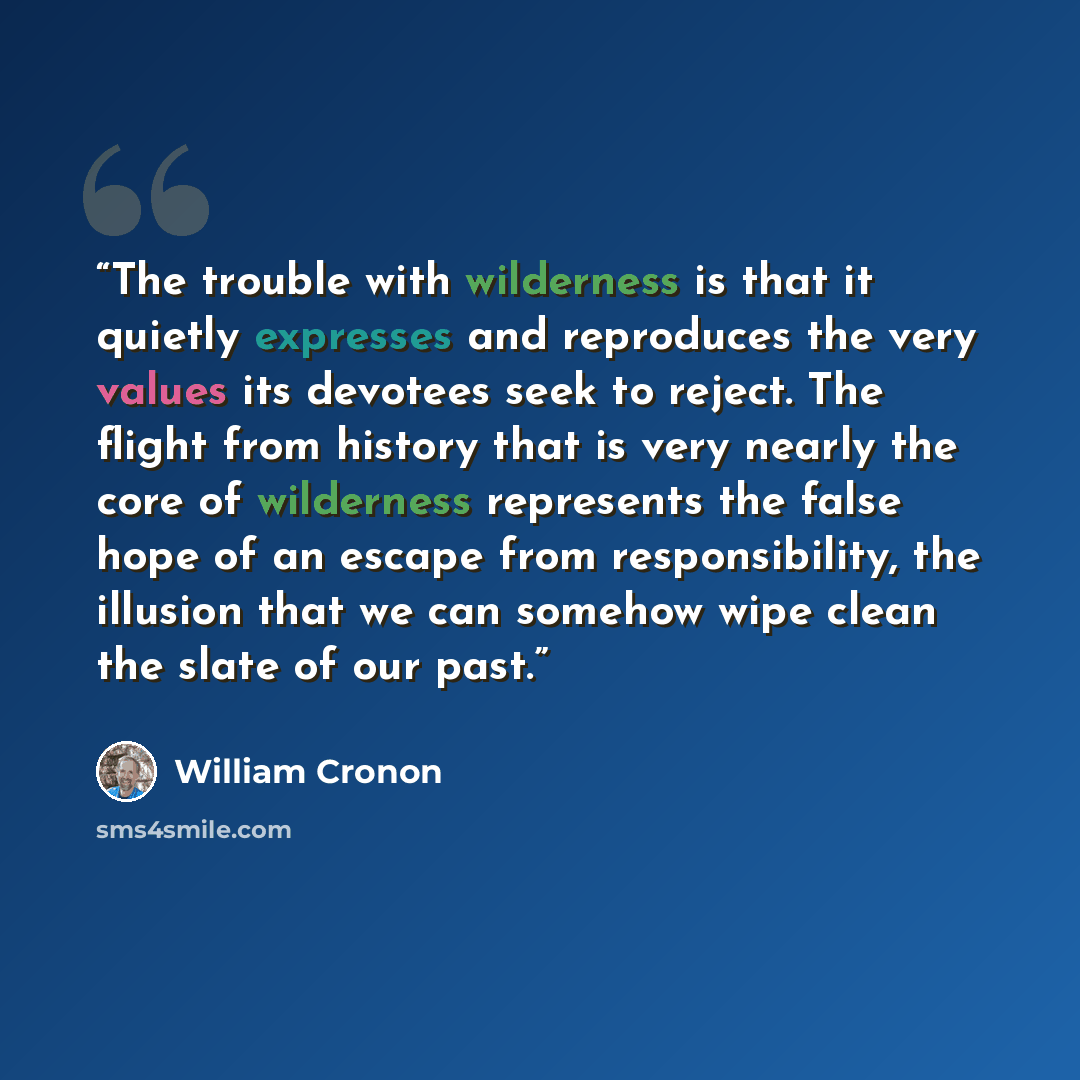“The trouble with wilderness is that it quietly expresses and reproduces the very values its devotees seek to reject. The flight from history that is very nearly the core of wilderness represents the false hope of an escape from responsibility, the illusion that we can somehow wipe clean the slate…” quote by William Cronon