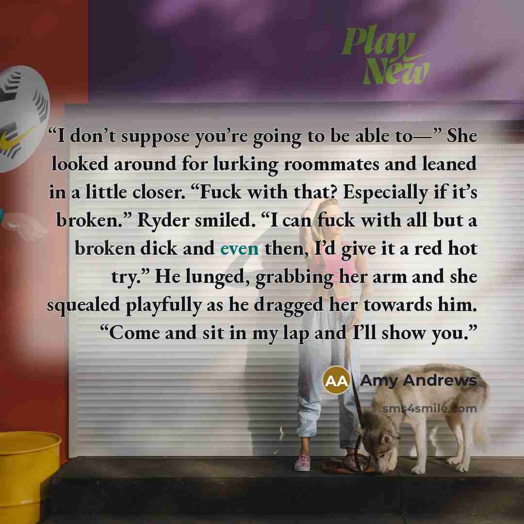 “I don’t suppose you’re going to be able to—” She looked around for lurking roommates and leaned in a little closer. “Fuck with that? Especially if it’s broken.” Ryder smiled. “I can fuck with all but a broken dick and even then, I’d give it a red hot try.” He lunged, grabbing her arm and she…” quote by Amy Andrews
