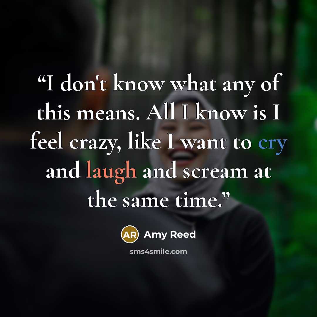 “I don't know what any of this means. All I know is I feel crazy, like I want to cry and laugh and scream at the same time.” quote by Amy Reed