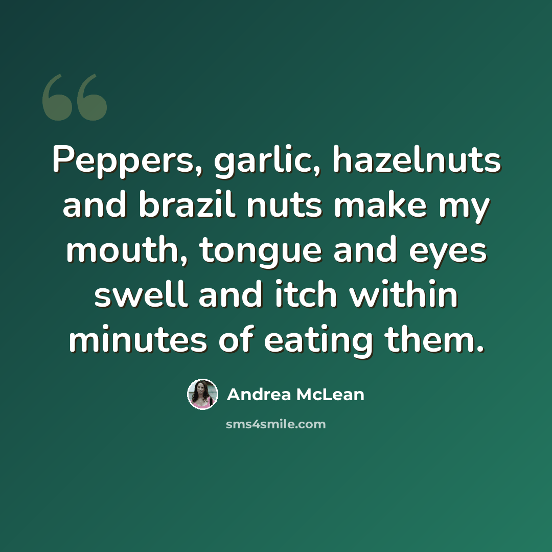 “Peppers, garlic, hazelnuts and brazil nuts make my mouth, tongue and eyes swell and itch within minutes of eating them.” quote by Andrea McLean