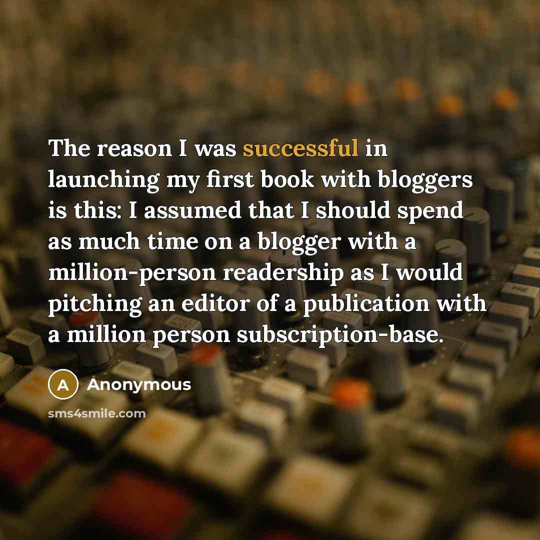“The reason I was successful in launching my first book with bloggers is this: I assumed that I should spend as much time on a blogger with a million-person readership as I would pitching an editor of a publication with a million person subscription-base.” quote by Anonymous