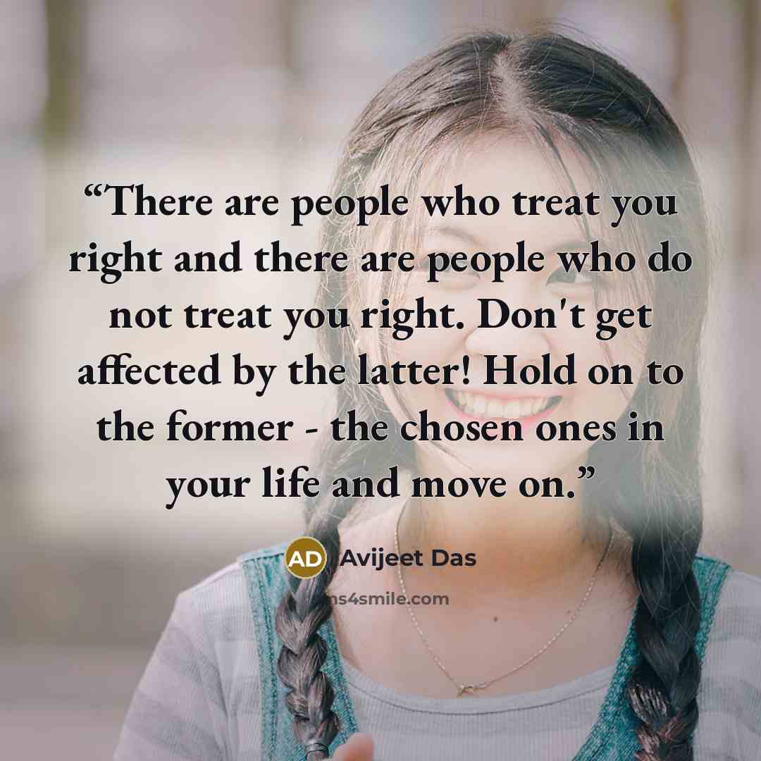 “There are people who treat you right and there are people who do not treat you right. Don't get affected by the latter! Hold on to the former - the chosen ones in your life and move on.” quote by Avijeet Das