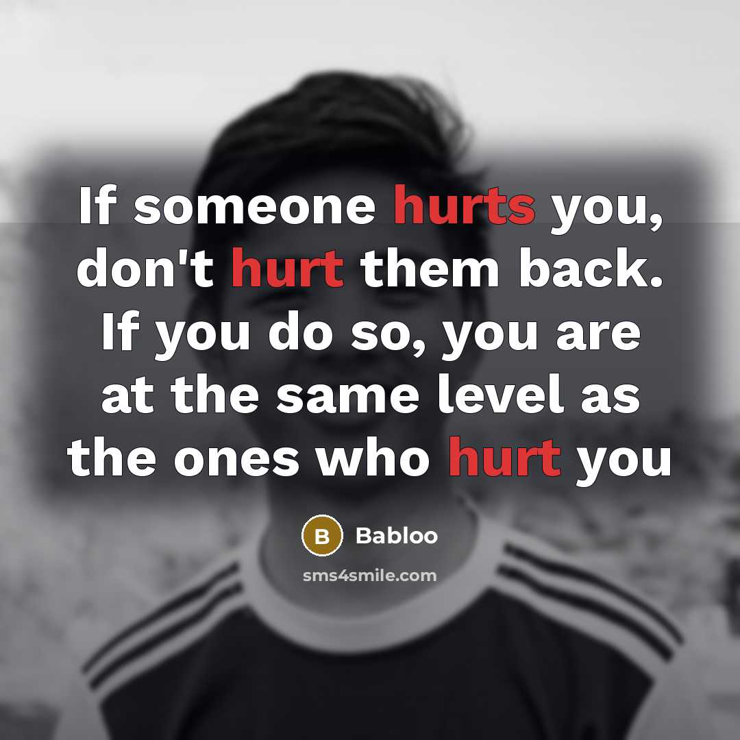 “If someone hurts you, don't hurt them back. If you do so, you are at the same level as the ones who hurt you” quote by Babloo