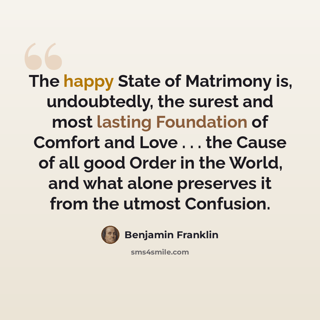 “The happy State of Matrimony is, undoubtedly, the surest and most lasting Foundation of Comfort and Love . . . the Cause of all good Order in the World, and what alone preserves it from the utmost Confusion.” quote by Benjamin Franklin