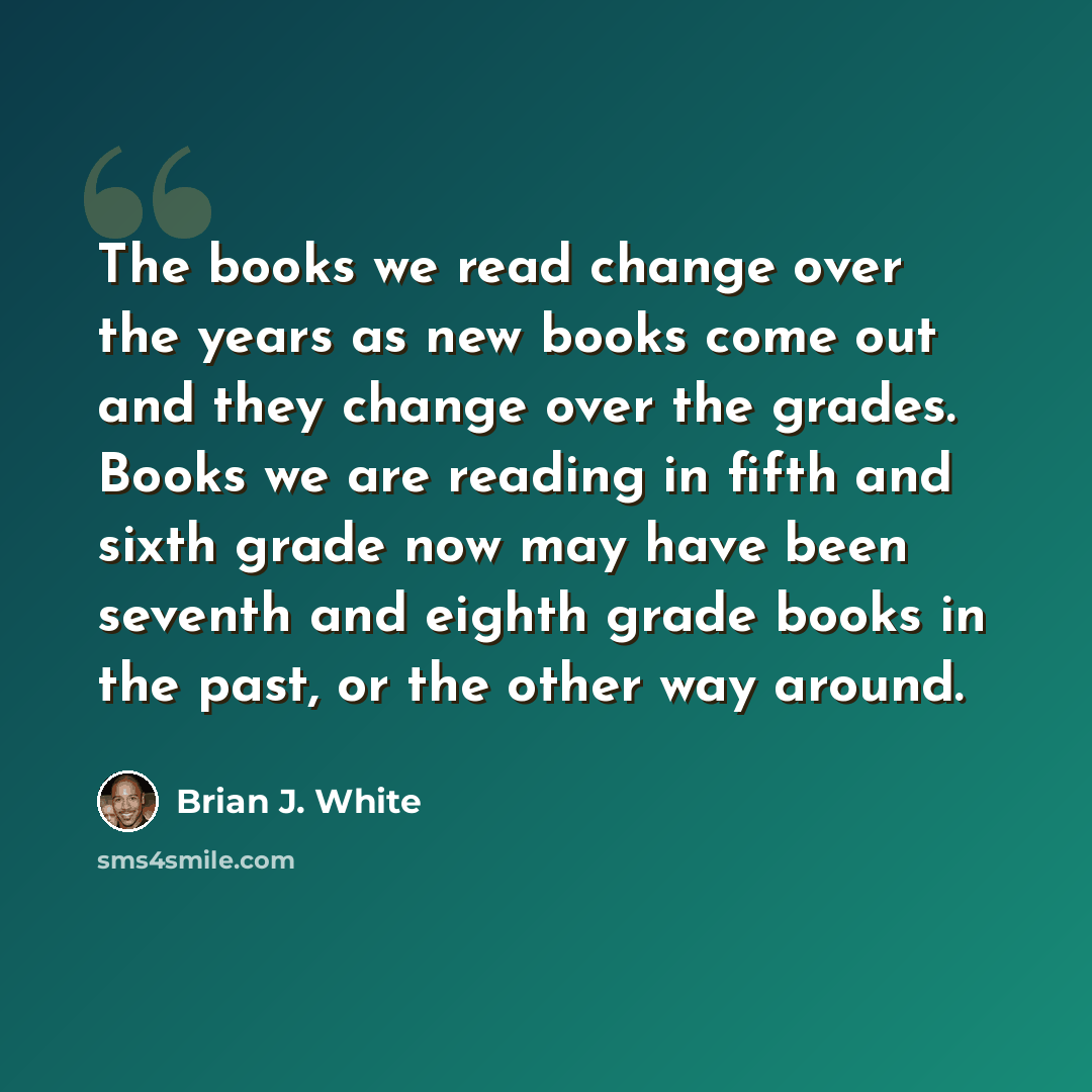 “The books we read change over the years as new books come out and they change over the grades. Books we are reading in fifth and sixth grade now may have been seventh and eighth grade books in the past, or the other way around.” quote by Brian J. White