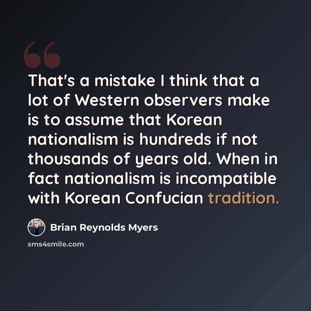 “That's a mistake I think that a lot of Western observers make is to assume that Korean nationalism is hundreds if not thousands of years old. When in fact nationalism is incompatible with Korean Confucian tradition.” quote by Brian Reynolds Myers