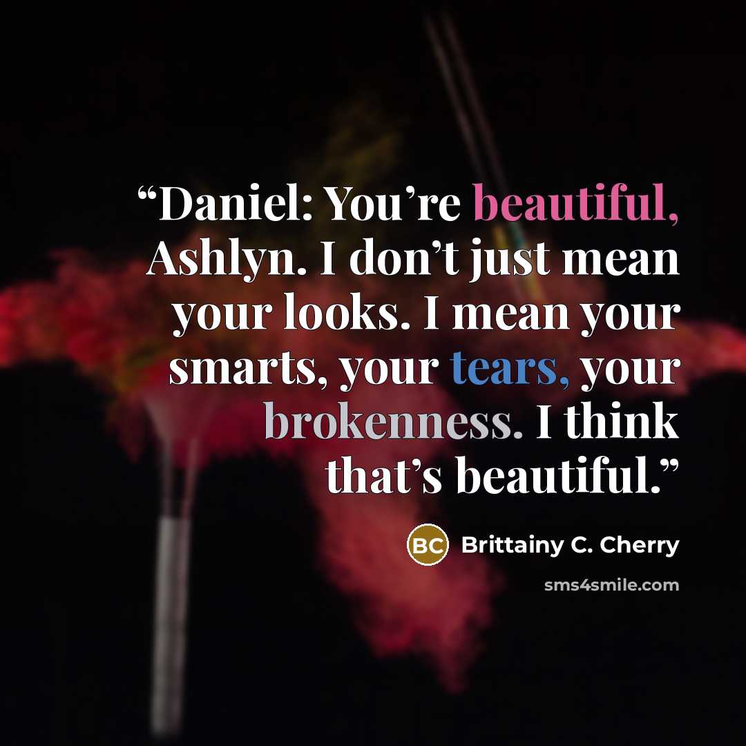 “Daniel: You’re beautiful, Ashlyn. I don’t just mean your looks. I mean your smarts, your tears, your brokenness. I think that’s beautiful.” quote by Brittainy C. Cherry