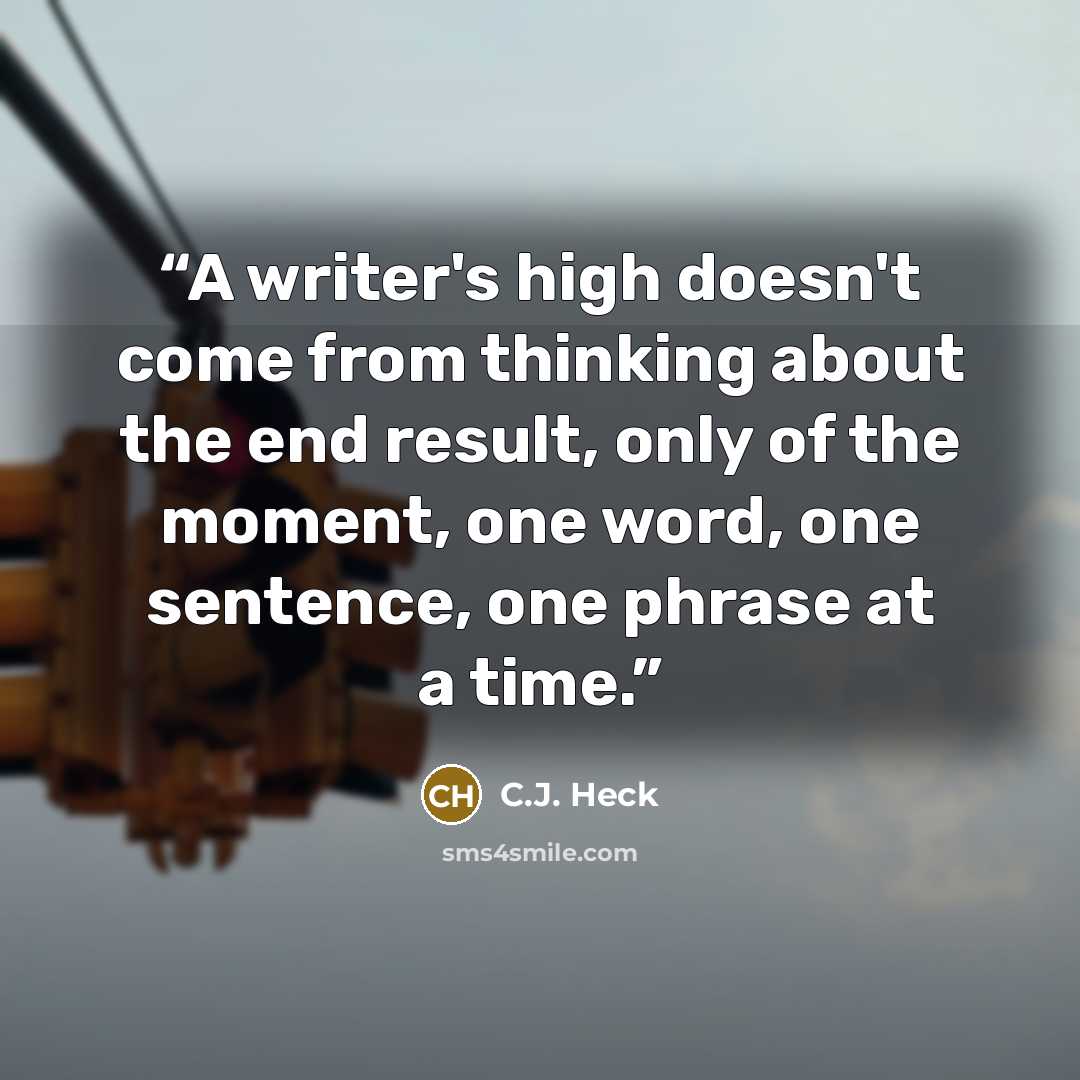“A writer's high doesn't come from thinking about the end result, only of the moment, one word, one sentence, one phrase at a time.” quote by C.J. Heck