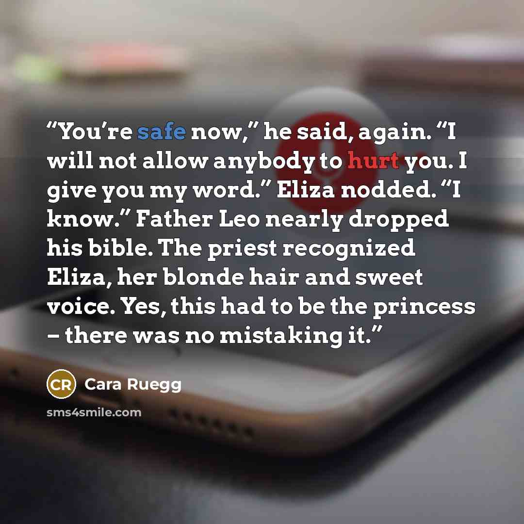 “You’re safe now,” he said, again. “I will not allow anybody to hurt you. I give you my word.” Eliza nodded. “I know.” Father Leo nearly dropped his bible. The priest recognized Eliza, her blonde hair and sweet voice. Yes, this had to be the princess – there was no mistaking it.” quote by Cara Ruegg
