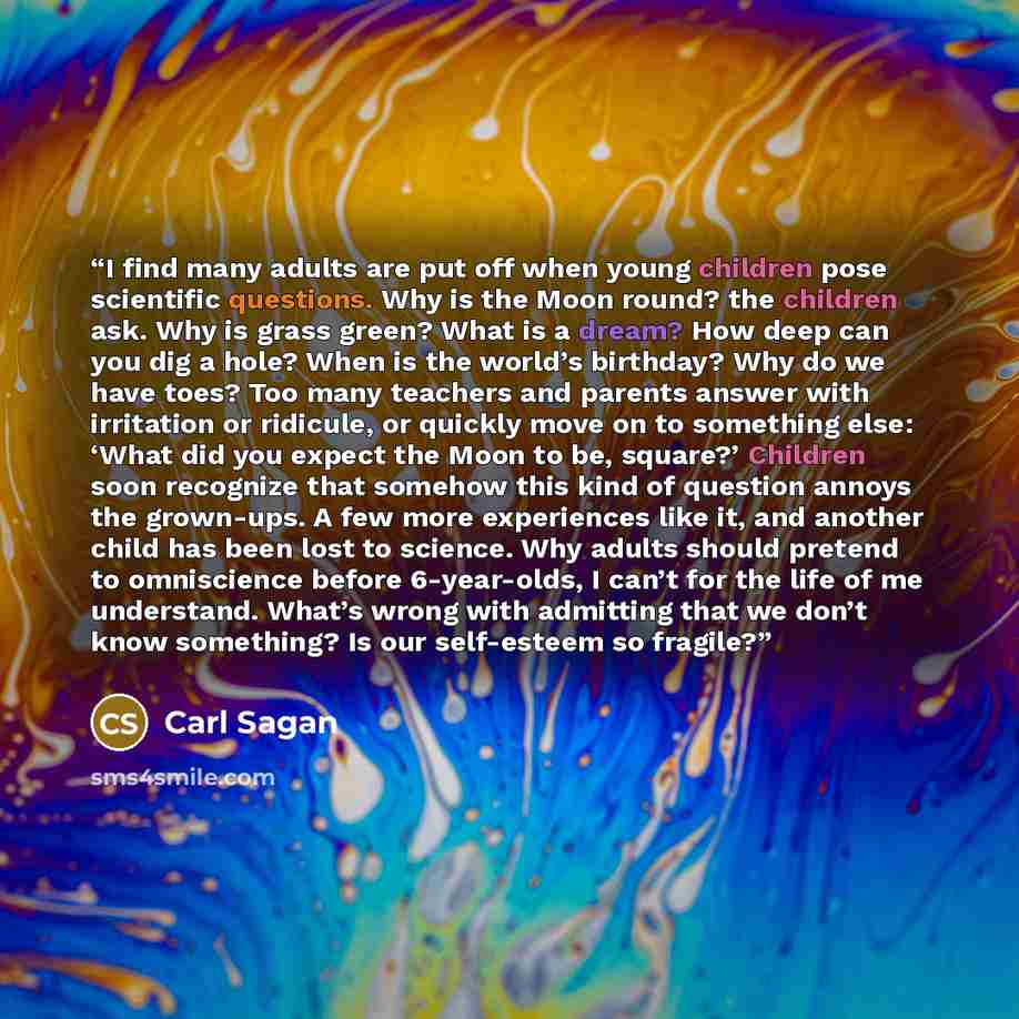 “I find many adults are put off when young children pose scientific questions. Why is the Moon round? the children ask. Why is grass green? What is a dream? How deep can you dig a hole? When is the world’s birthday? Why do we have toes? Too many teachers and parents answer with irritation or…” quote by Carl Sagan