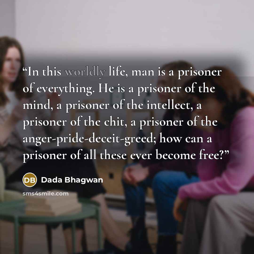 “In this worldly life, man is a prisoner of everything. He is a prisoner of the mind, a prisoner of the intellect, a prisoner of the chit, a prisoner of the anger-pride-deceit-greed; how can a prisoner of all these ever become free?” quote by Dada Bhagwan