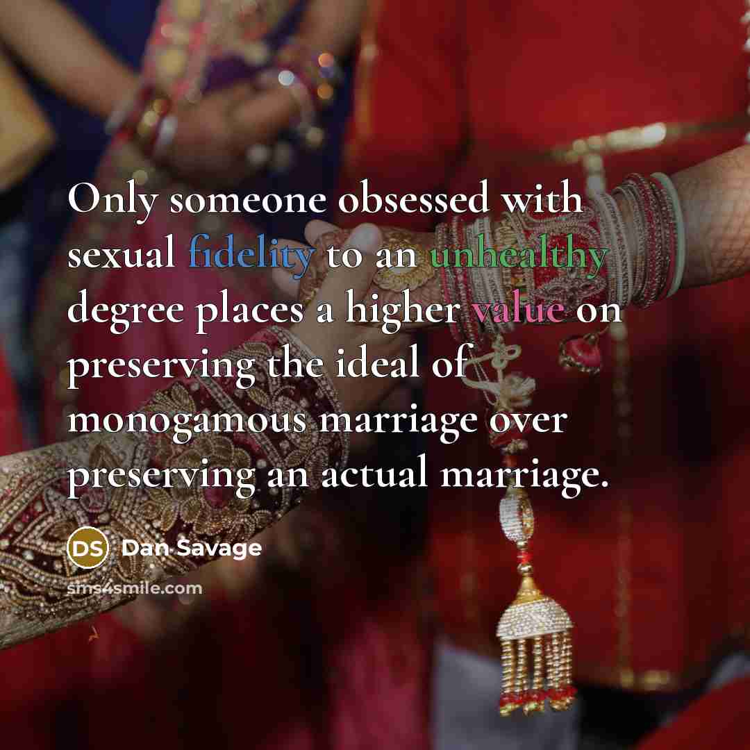 “Only someone obsessed with sexual fidelity to an unhealthy degree places a higher value on preserving the ideal of monogamous marriage over preserving an actual marriage.” quote by Dan Savage