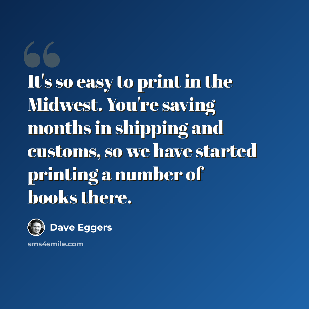 “It's so easy to print in the Midwest. You're saving months in shipping and customs, so we have started printing a number of books there.” quote by Dave Eggers
