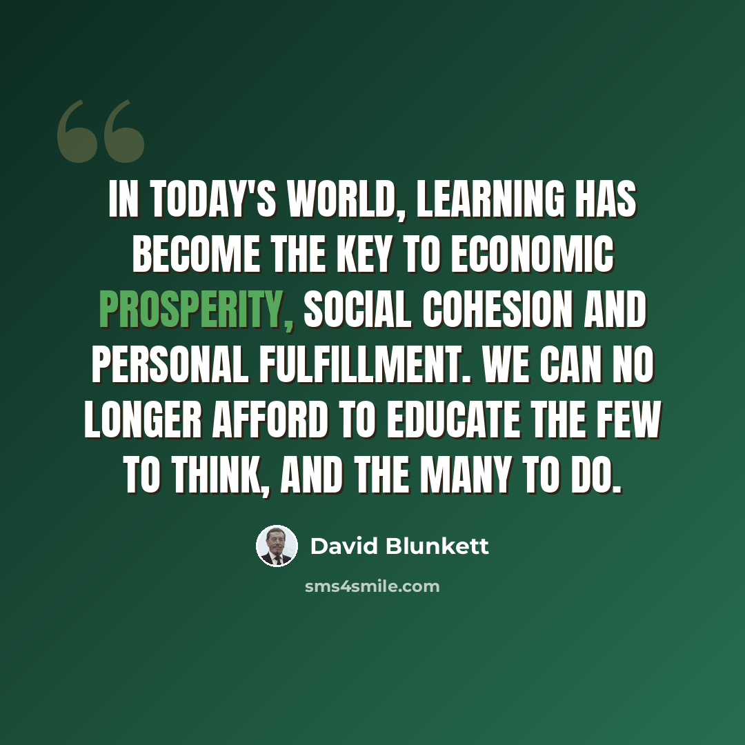 “In today's world, learning has become the key to economic prosperity, social cohesion and personal fulfillment. We can no longer afford to educate the few to think, and the many to do.” quote by David Blunkett
