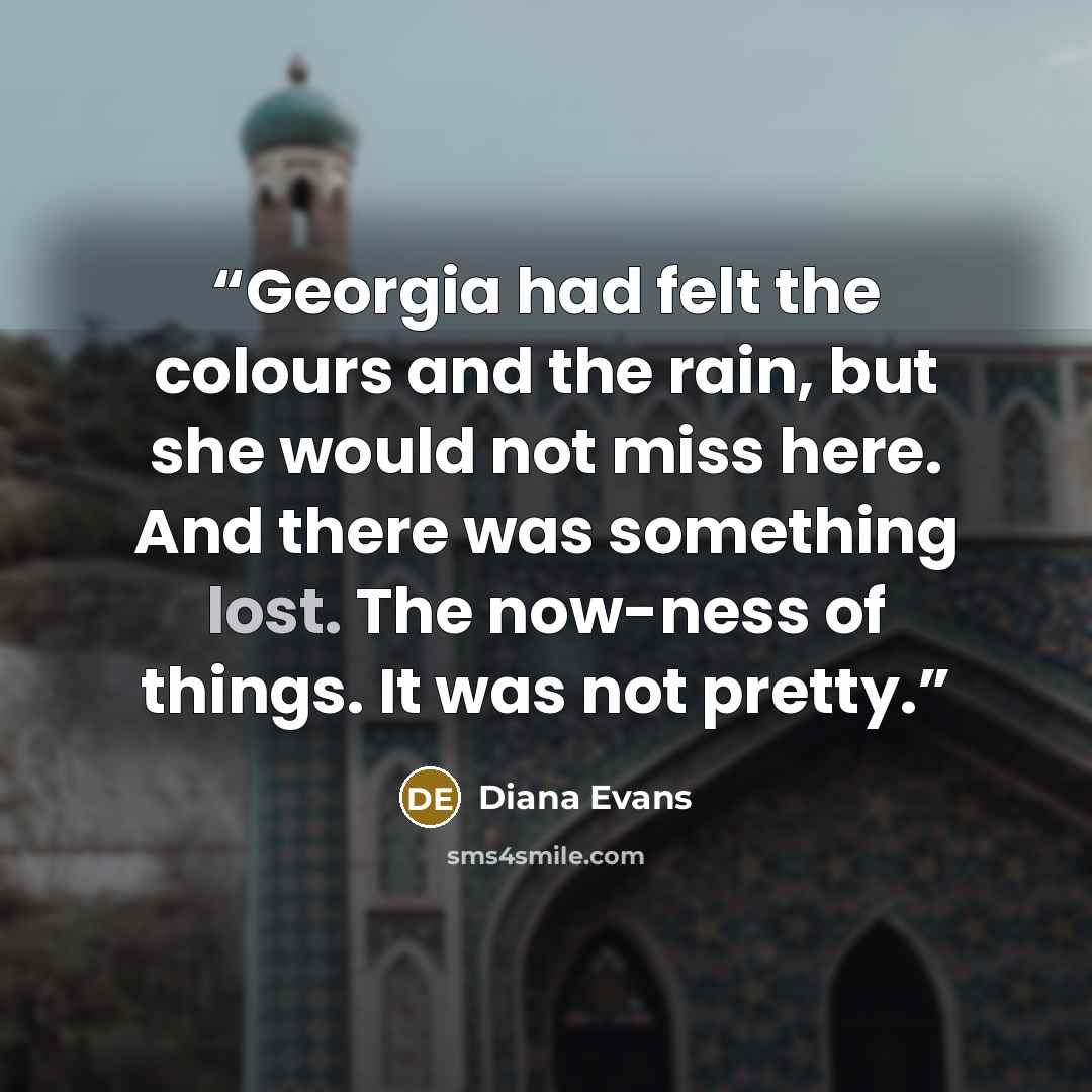 “Georgia had felt the colours and the rain, but she would not miss here. And there was something lost. The now-ness of things. It was not pretty.” quote by Diana Evans