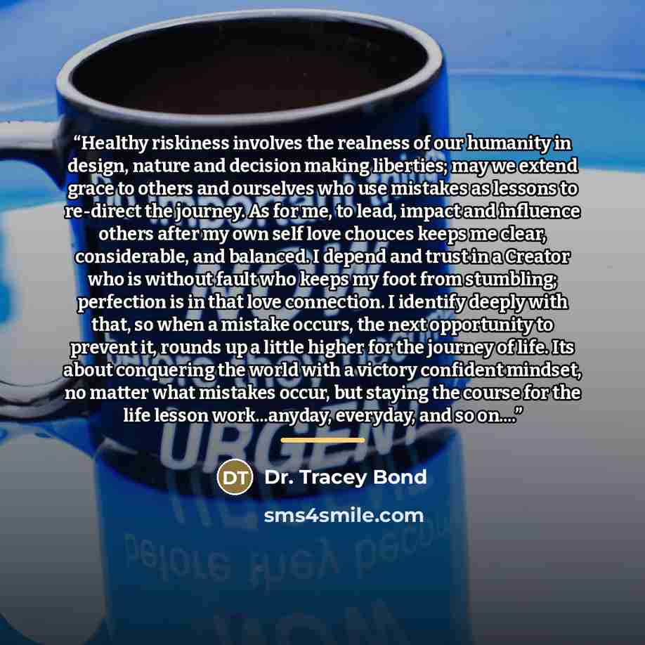 “Healthy riskiness involves the realness of our humanity in design, nature and decision making liberties; may we extend grace to others and ourselves who use mistakes as lessons to re-direct the journey. As for me, to lead, impact and influence others after my own self love chouces keeps me clear…” quote by Dr. Tracey Bond