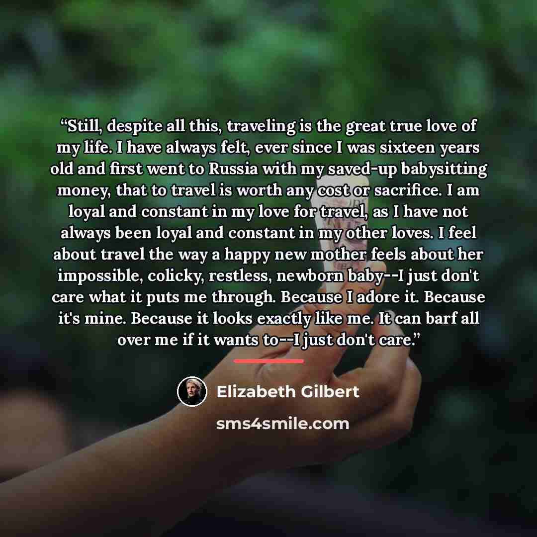“Still, despite all this, traveling is the great true love of my life. I have always felt, ever since I was sixteen years old and first went to Russia with my saved-up babysitting money, that to travel is worth any cost or sacrifice. I am loyal and constant in my love for travel, as I have not…” quote by Elizabeth Gilbert