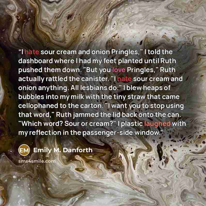 “I hate sour cream and onion Pringles," I told the dashboard where I had my feet planted until Ruth pushed them down. "But you love Pringles," Ruth actually rattled the canister. "I hate sour cream and onion anything. All lesbians do." I blew heaps of bubbles into my milk with the tiny straw that…” quote by Emily M. Danforth