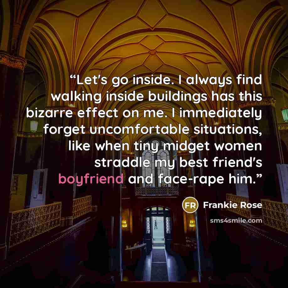 “Let's go inside. I always find walking inside buildings has this bizarre effect on me. I immediately forget uncomfortable situations, like when tiny midget women straddle my best friend's boyfriend and face-rape him.” quote by Frankie Rose