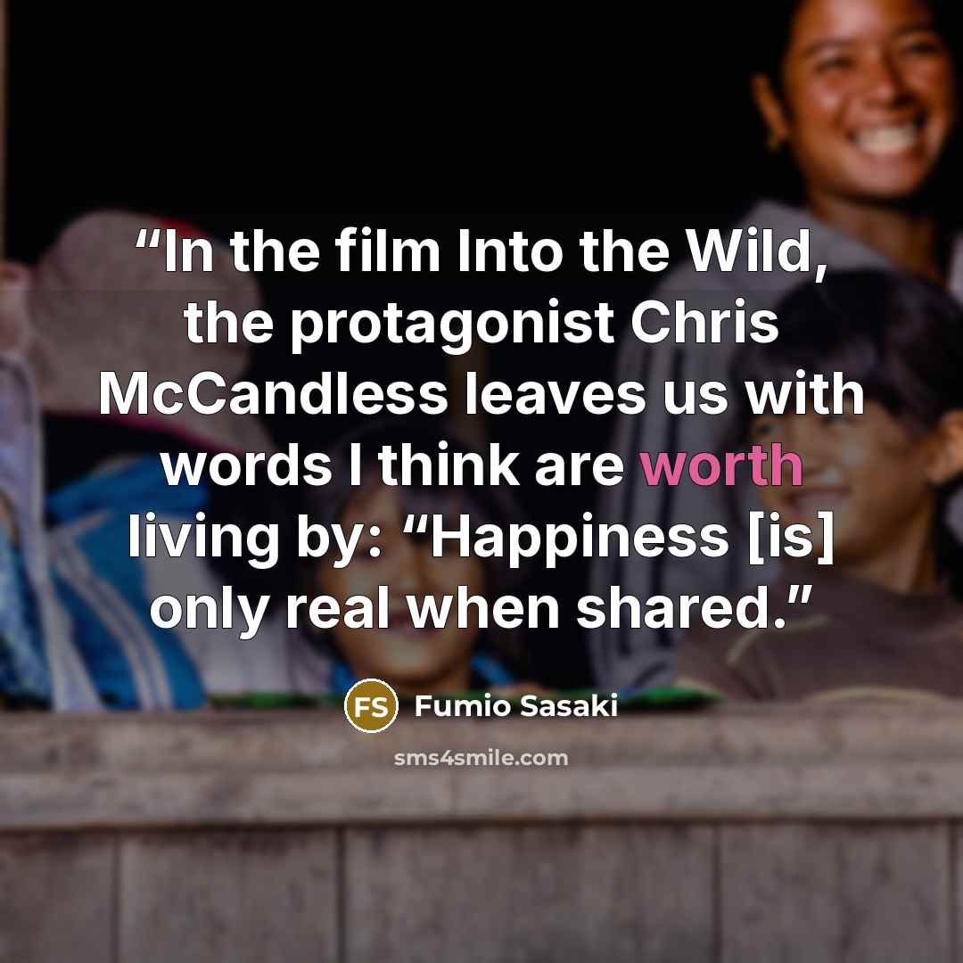 “In the film Into the Wild, the protagonist Chris McCandless leaves us with words I think are worth living by: “Happiness [is] only real when shared.” quote by Fumio Sasaki