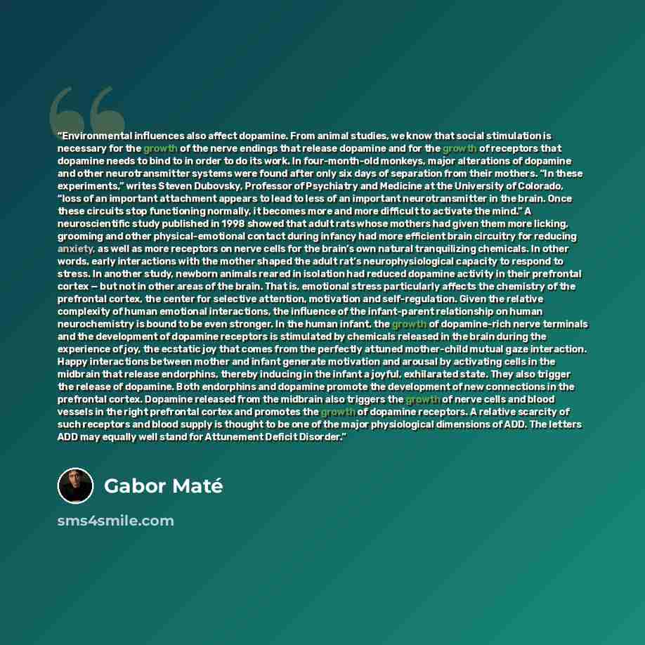 “Environmental influences also affect dopamine. From animal studies, we know that social stimulation is necessary for the growth of the nerve endings that release dopamine and for the growth of receptors that dopamine needs to bind to in order to do its work. In four-month-old monkeys, major…” quote by Gabor Maté