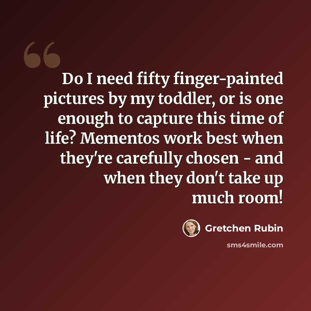 “Do I need fifty finger-painted pictures by my toddler, or is one enough to capture this time of life? Mementos work best when they're carefully chosen - and when they don't take up much room!” quote by Gretchen Rubin