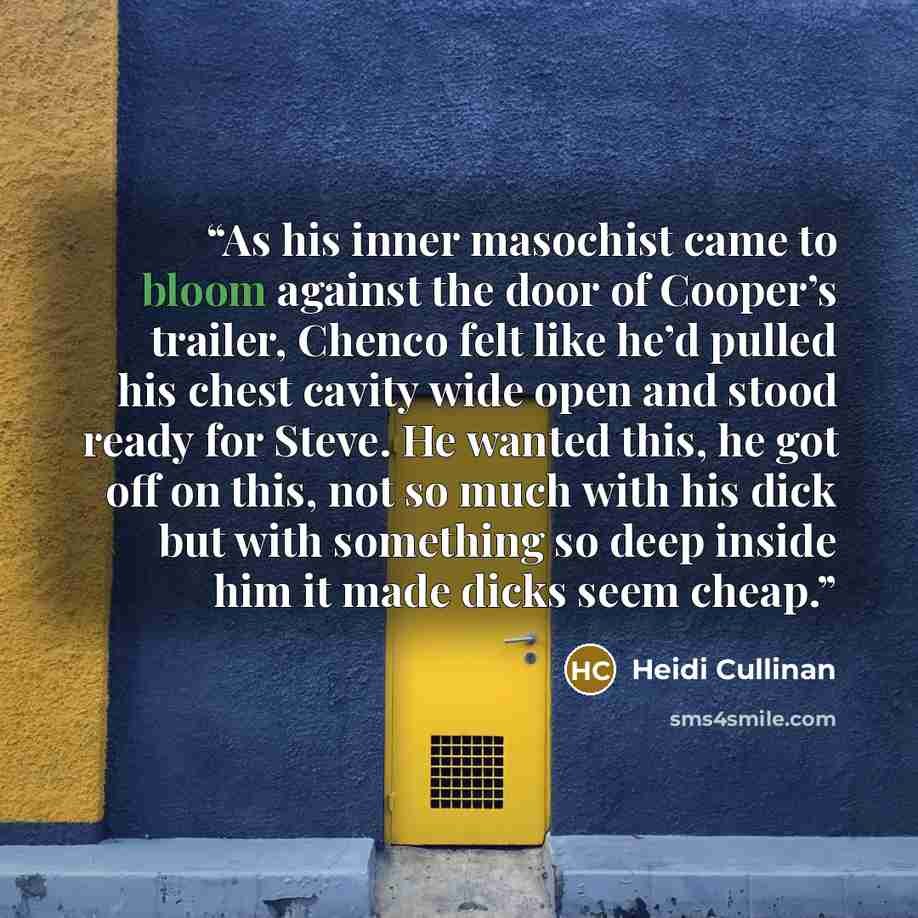 “As his inner masochist came to bloom against the door of Cooper’s trailer, Chenco felt like he’d pulled his chest cavity wide open and stood ready for Steve. He wanted this, he got off on this, not so much with his dick but with something so deep inside him it made dicks seem cheap.” quote by Heidi Cullinan