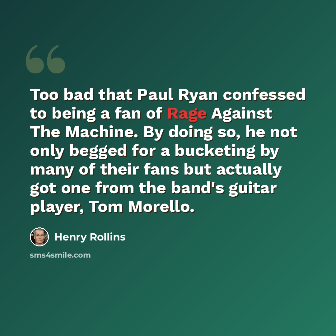 “Too bad that Paul Ryan confessed to being a fan of Rage Against The Machine. By doing so, he not only begged for a bucketing by many of their fans but actually got one from the band's guitar player, Tom Morello.” quote by Henry Rollins